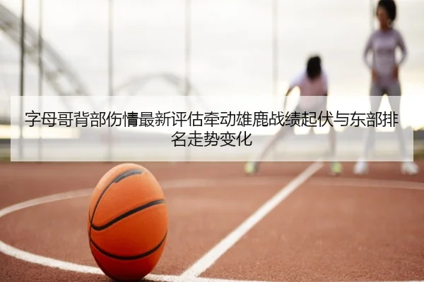 字母哥背部伤情最新评估牵动雄鹿战绩起伏与东部排名走势变化
