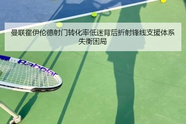 曼联霍伊伦德射门转化率低迷背后折射锋线支援体系失衡困局