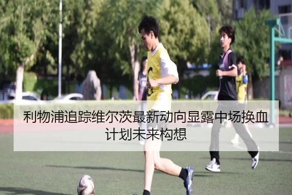 利物浦追踪维尔茨最新动向显露中场换血计划未来构想